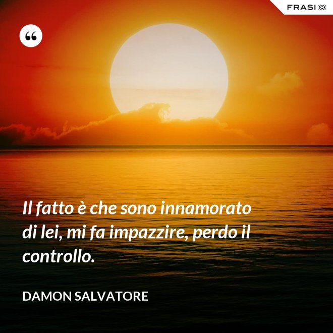 Il fatto è che sono innamorato di lei, mi fa impazzire, perdo il controllo. - Damon Salvatore