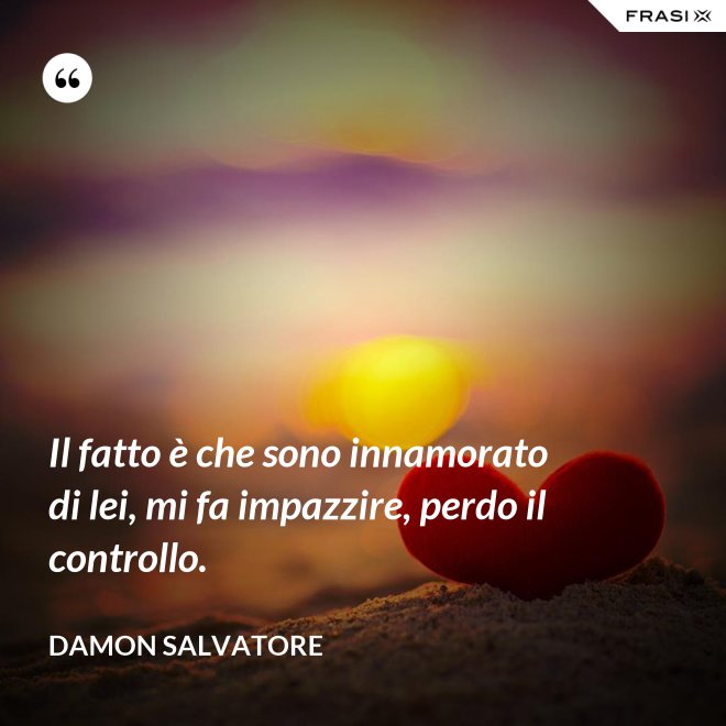 Il fatto è che sono innamorato di lei, mi fa impazzire, perdo il controllo. - Damon Salvatore