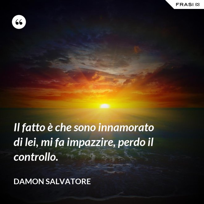 Il fatto è che sono innamorato di lei, mi fa impazzire, perdo il controllo. - Damon Salvatore