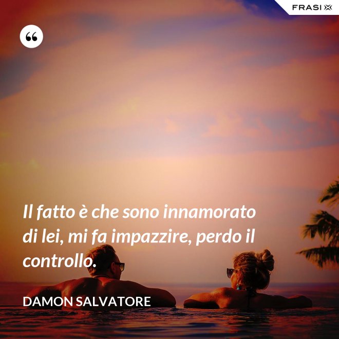 Il fatto è che sono innamorato di lei, mi fa impazzire, perdo il controllo. - Damon Salvatore