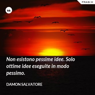 Non esistono pessime idee. Solo ottime idee eseguite in modo pessimo. - Damon Salvatore