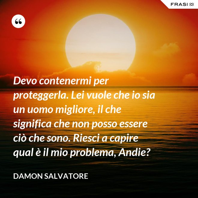 Devo contenermi per proteggerla. Lei vuole che io sia un uomo migliore, il che significa che non posso essere ciò che sono. Riesci a capire qual è il mio problema, Andie? - Damon Salvatore