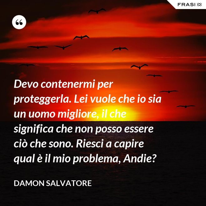 Devo contenermi per proteggerla. Lei vuole che io sia un uomo migliore, il che significa che non posso essere ciò che sono. Riesci a capire qual è il mio problema, Andie? - Damon Salvatore