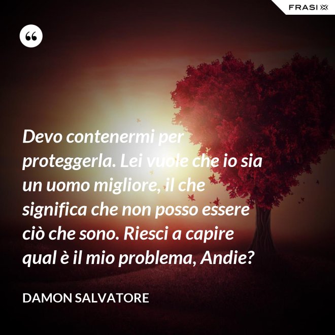 Devo contenermi per proteggerla. Lei vuole che io sia un uomo migliore, il che significa che non posso essere ciò che sono. Riesci a capire qual è il mio problema, Andie? - Damon Salvatore