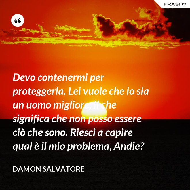 Devo contenermi per proteggerla. Lei vuole che io sia un uomo migliore, il che significa che non posso essere ciò che sono. Riesci a capire qual è il mio problema, Andie? - Damon Salvatore