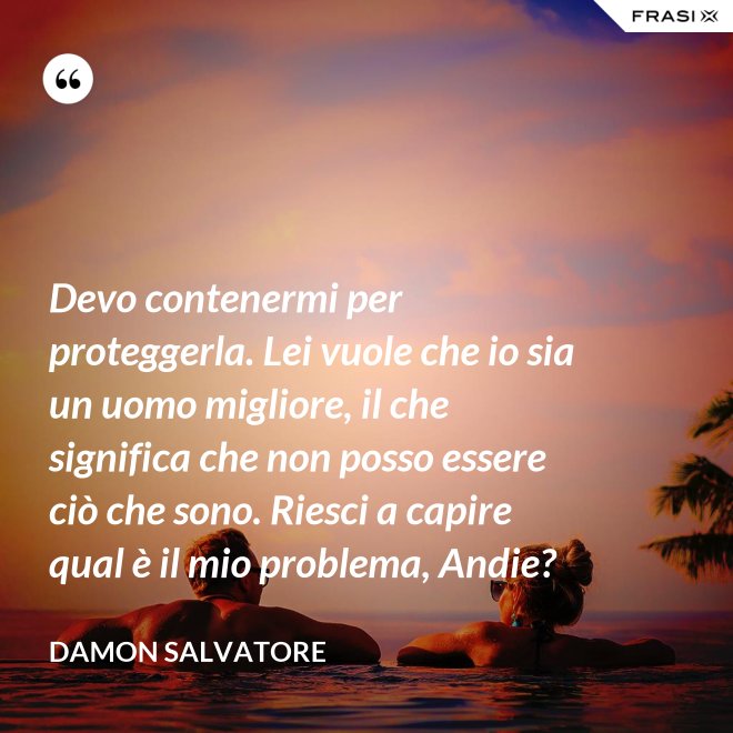 Devo contenermi per proteggerla. Lei vuole che io sia un uomo migliore, il che significa che non posso essere ciò che sono. Riesci a capire qual è il mio problema, Andie? - Damon Salvatore