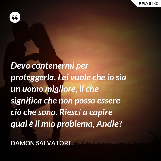 Devo contenermi per proteggerla. Lei vuole che io sia un uomo migliore, il che significa che non posso essere ciò che sono. Riesci a capire qual è il mio problema, Andie? - Damon Salvatore