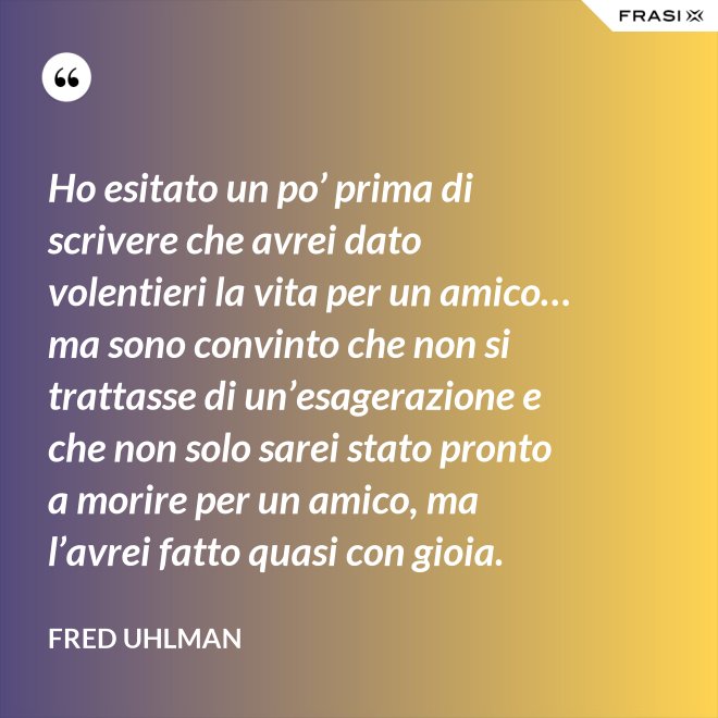 Ho esitato un po’ prima di scrivere che avrei dato volentieri la vita per un amico… ma sono convinto che non si trattasse di un’esagerazione e che non solo sarei stato pronto a morire per un amico, ma l’avrei fatto quasi con gioia. - Fred Uhlman