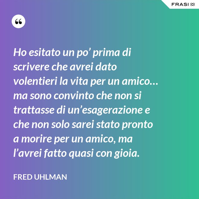 Ho esitato un po’ prima di scrivere che avrei dato volentieri la vita per un amico… ma sono convinto che non si trattasse di un’esagerazione e che non solo sarei stato pronto a morire per un amico, ma l’avrei fatto quasi con gioia. - Fred Uhlman