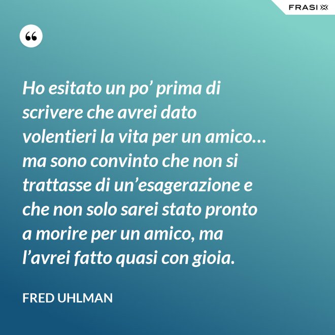 Ho esitato un po’ prima di scrivere che avrei dato volentieri la vita per un amico… ma sono convinto che non si trattasse di un’esagerazione e che non solo sarei stato pronto a morire per un amico, ma l’avrei fatto quasi con gioia. - Fred Uhlman