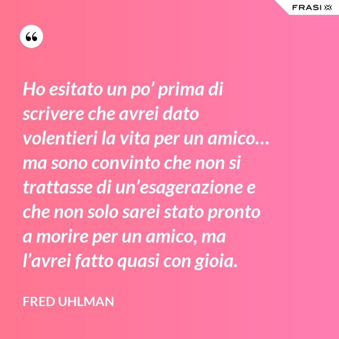 Ho esitato un po’ prima di scrivere che avrei dato volentieri la vita per un amico… ma sono convinto che non si trattasse di un’esagerazione e che non solo sarei stato pronto a morire per un amico, ma l’avrei fatto quasi con gioia. - Fred Uhlman