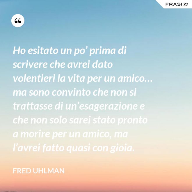 Ho esitato un po’ prima di scrivere che avrei dato volentieri la vita per un amico… ma sono convinto che non si trattasse di un’esagerazione e che non solo sarei stato pronto a morire per un amico, ma l’avrei fatto quasi con gioia. - Fred Uhlman