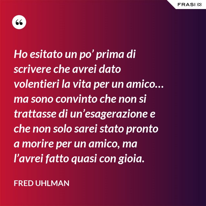 Ho esitato un po’ prima di scrivere che avrei dato volentieri la vita per un amico… ma sono convinto che non si trattasse di un’esagerazione e che non solo sarei stato pronto a morire per un amico, ma l’avrei fatto quasi con gioia. - Fred Uhlman