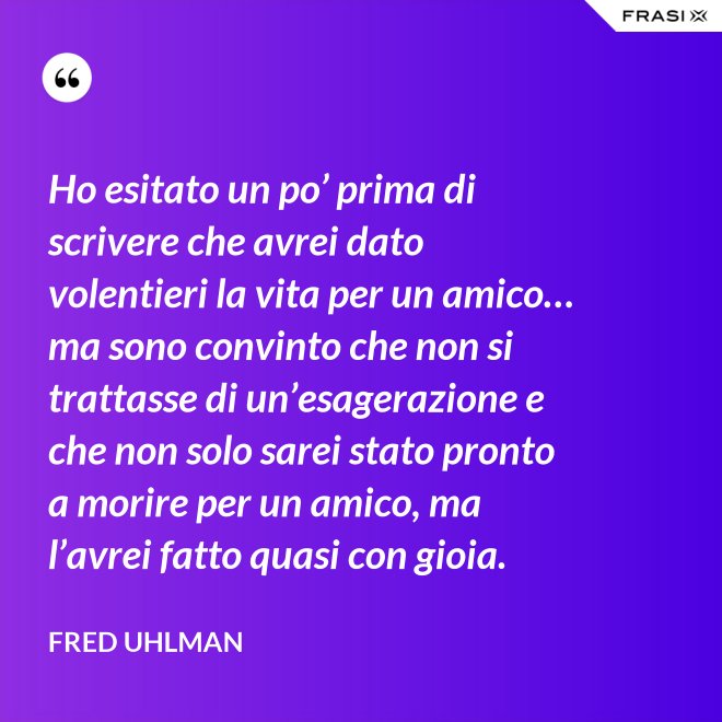 Ho esitato un po’ prima di scrivere che avrei dato volentieri la vita per un amico… ma sono convinto che non si trattasse di un’esagerazione e che non solo sarei stato pronto a morire per un amico, ma l’avrei fatto quasi con gioia. - Fred Uhlman