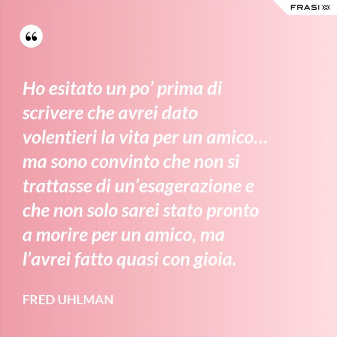 Ho esitato un po’ prima di scrivere che avrei dato volentieri la vita per un amico… ma sono convinto che non si trattasse di un’esagerazione e che non solo sarei stato pronto a morire per un amico, ma l’avrei fatto quasi con gioia. - Fred Uhlman