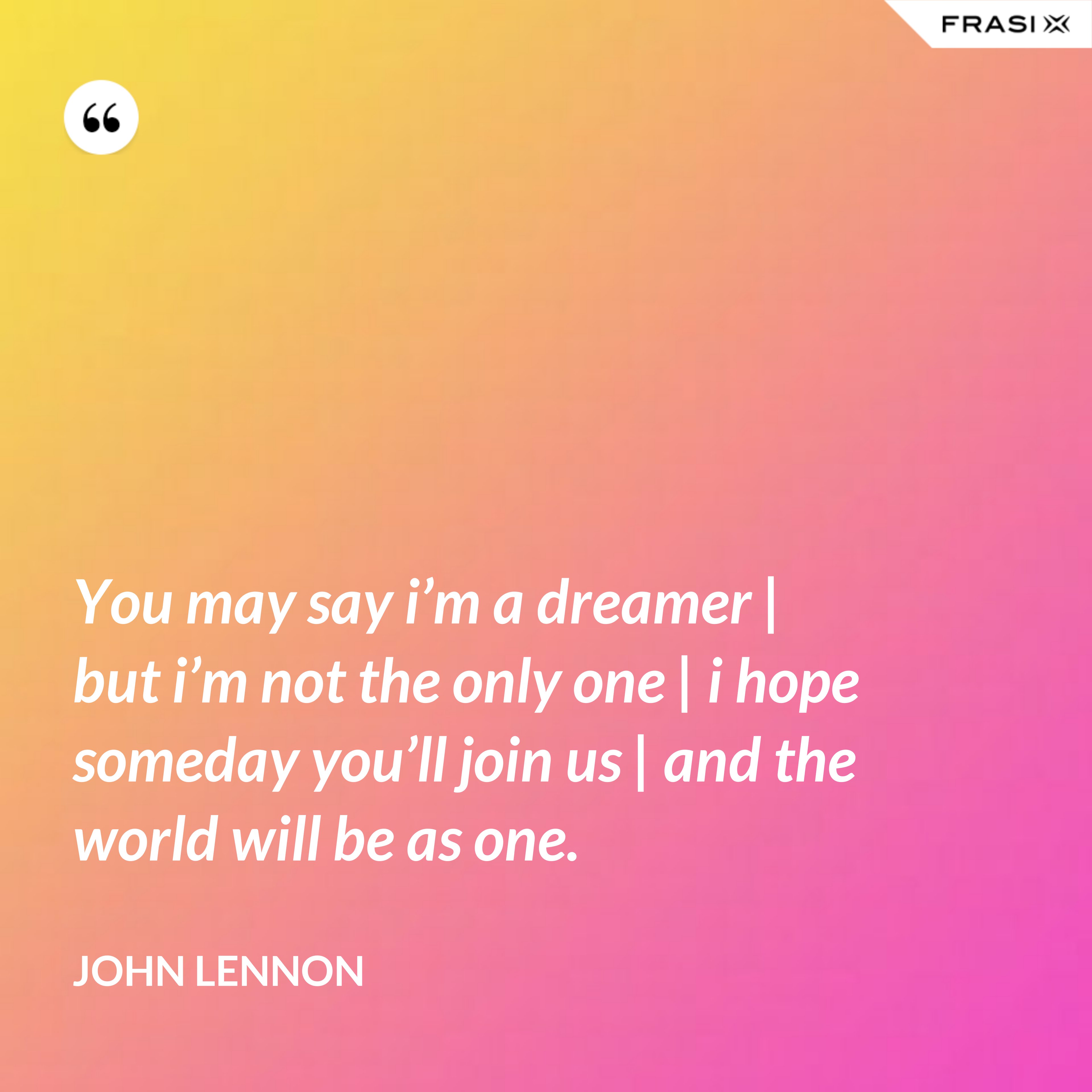 You may say i’m a dreamer | but i’m not the only one | i hope someday you’ll join us | and the world will be as one. - John Lennon