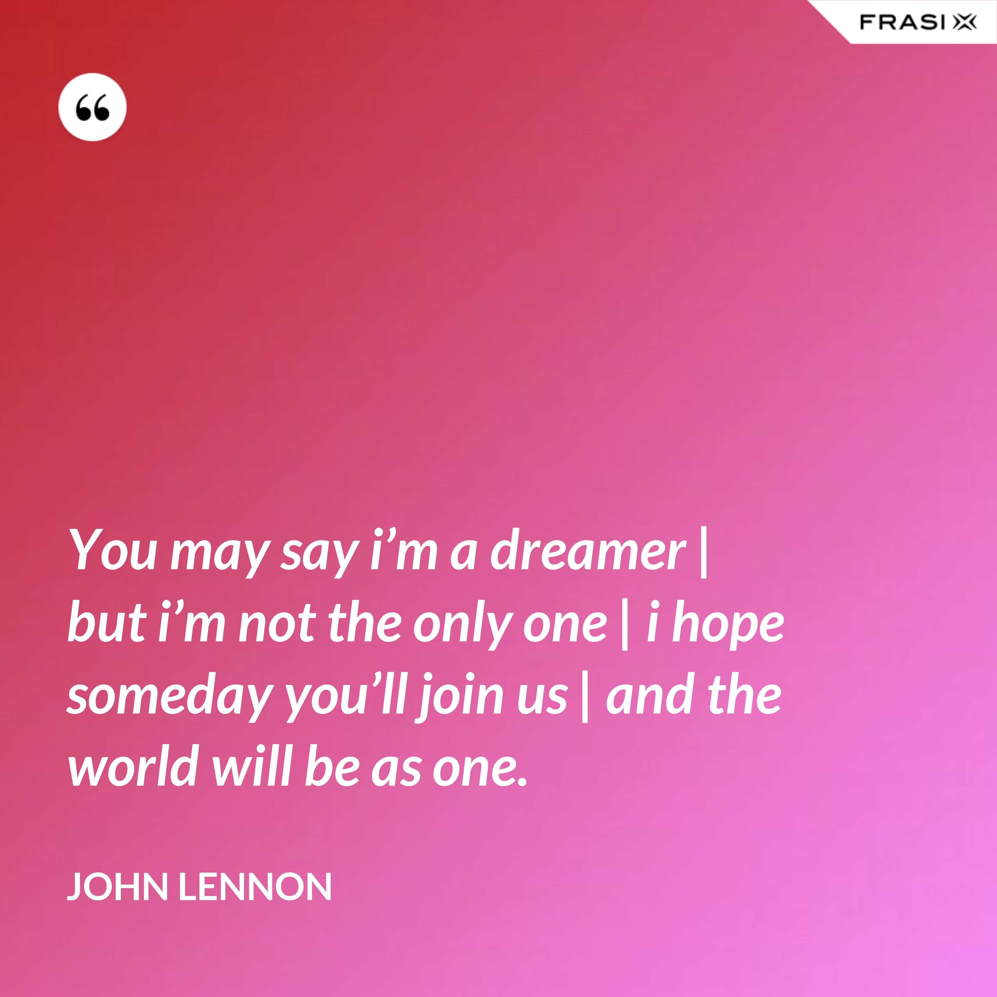 You may say i’m a dreamer | but i’m not the only one | i hope someday you’ll join us | and the world will be as one. - John Lennon