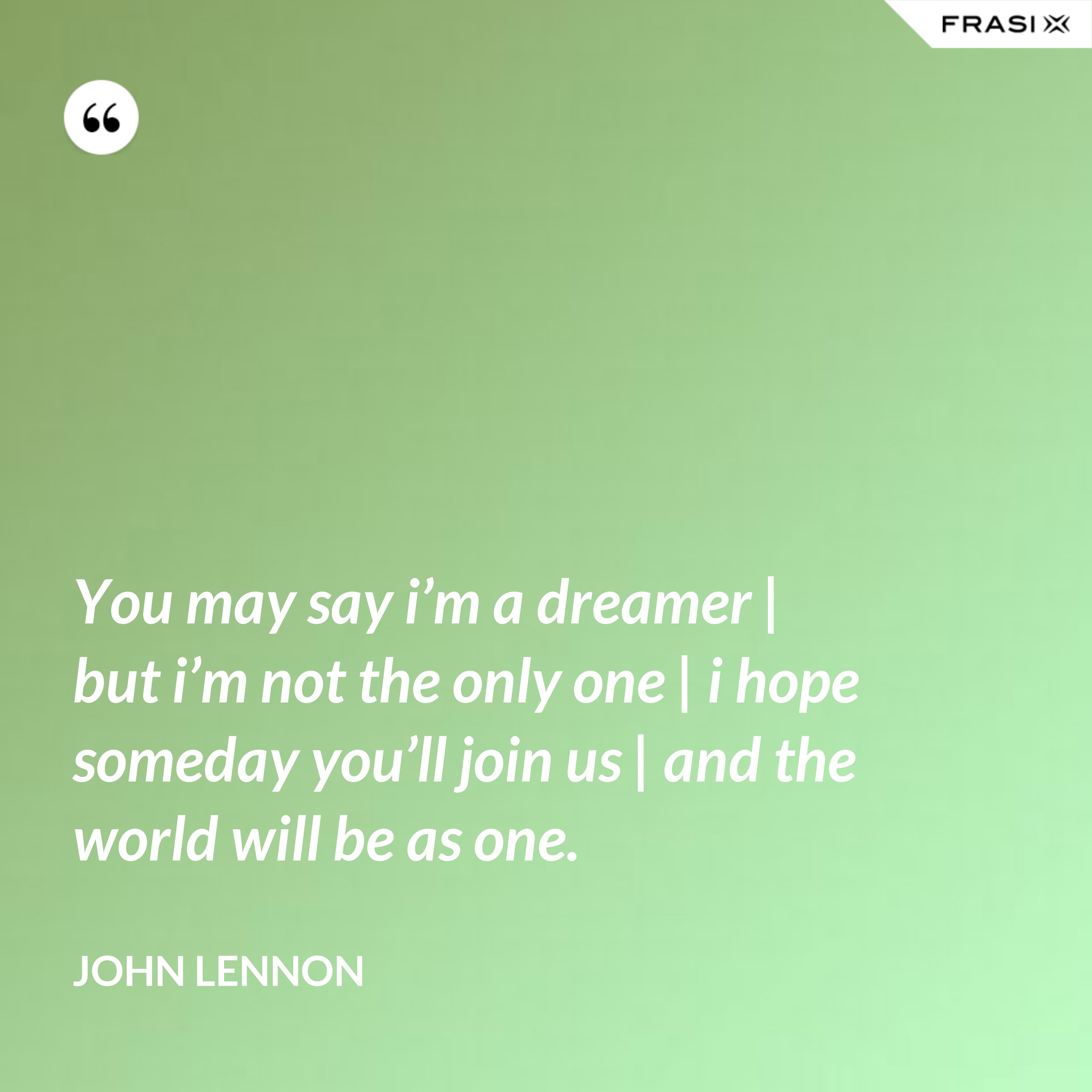 You may say i’m a dreamer | but i’m not the only one | i hope someday you’ll join us | and the world will be as one. - John Lennon
