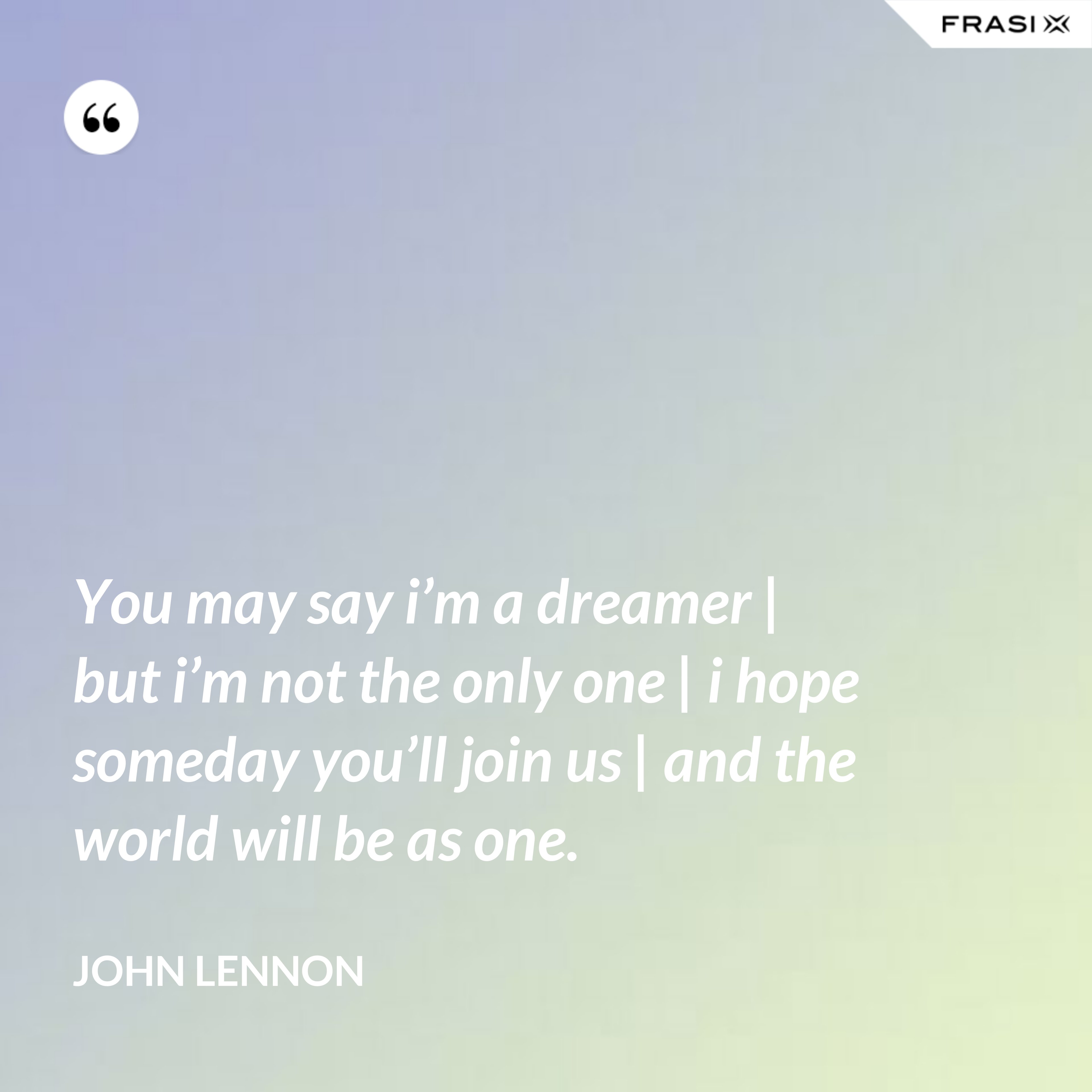 You may say i’m a dreamer | but i’m not the only one | i hope someday you’ll join us | and the world will be as one. - John Lennon
