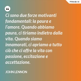 Ci sono due forze motivanti fondamentali: la paura e l’amore. Quando abbiamo paura, ci tiriamo indietro dalla vita. Quando siamo innamorati, ci apriamo a tutto ciò che ci offre la vita con passione, eccitazione e accettazione. - John Lennon