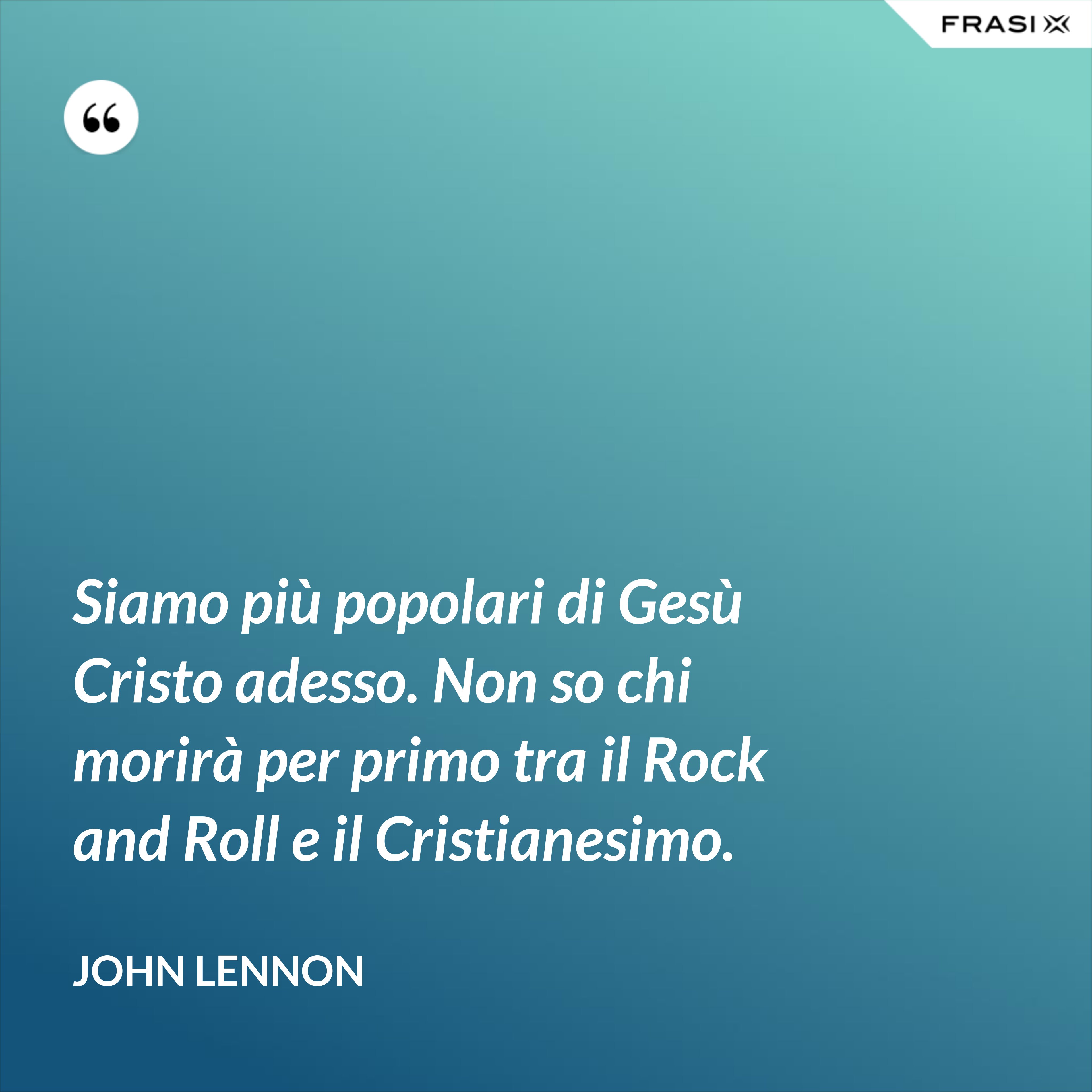 Siamo più popolari di Gesù Cristo adesso. Non so chi morirà per primo tra il Rock and Roll e il Cristianesimo. - John Lennon