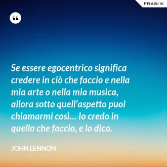 Se essere egocentrico significa credere in ciò che faccio e nella mia arte o nella mia musica, allora sotto quell’aspetto puoi chiamarmi così… Io credo in quello che faccio, e lo dico. - John Lennon