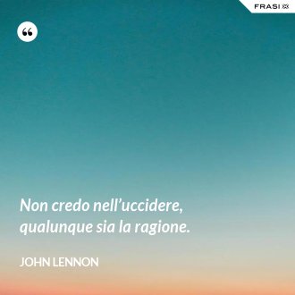 Non credo nell’uccidere, qualunque sia la ragione. - John Lennon