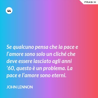 Se qualcuno pensa che la pace e l’amore sono solo un cliché che deve essere lasciato agli anni ’60, questo è un problema. La pace e l’amore sono eterni. - John Lennon