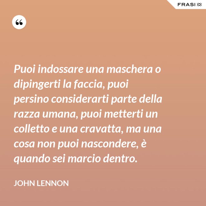 Puoi indossare una maschera o dipingerti la faccia, puoi persino considerarti parte della razza umana, puoi metterti un colletto e una cravatta, ma una cosa non puoi nascondere, è quando sei marcio dentro. - John Lennon