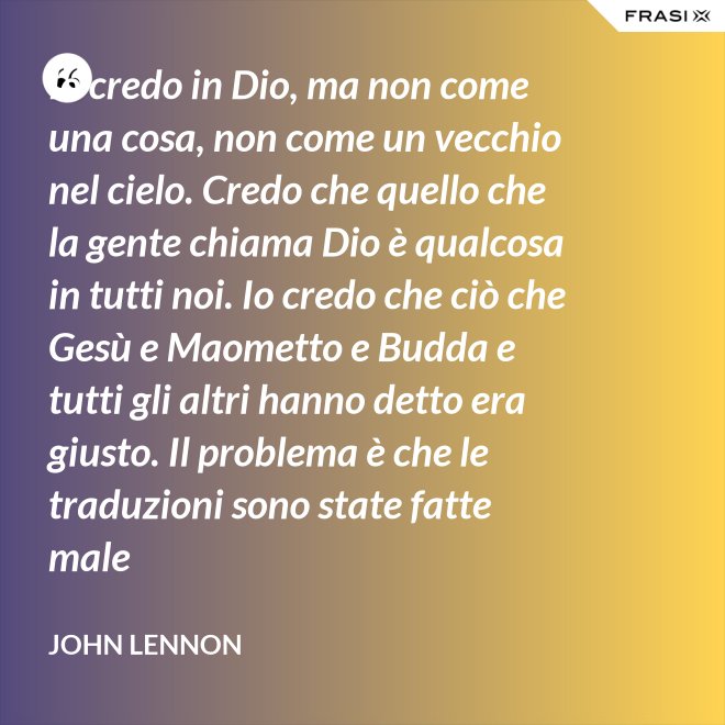 Io credo in Dio, ma non come una cosa, non come un vecchio nel cielo. Credo che quello che la gente chiama Dio è qualcosa in tutti noi. Io credo che ciò che Gesù e Maometto e Budda e tutti gli altri hanno detto era giusto. Il problema è che le traduzioni sono state fatte male - John Lennon