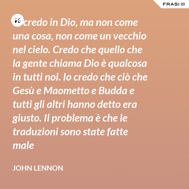 Io credo in Dio, ma non come una cosa, non come un vecchio nel cielo. Credo che quello che la gente chiama Dio è qualcosa in tutti noi. Io credo che ciò che Gesù e Maometto e Budda e tutti gli altri hanno detto era giusto. Il problema è che le traduzioni sono state fatte male - John Lennon