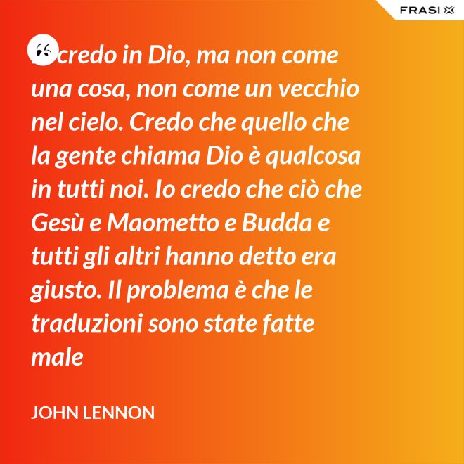 Io credo in Dio, ma non come una cosa, non come un vecchio nel cielo. Credo che quello che la gente chiama Dio è qualcosa in tutti noi. Io credo che ciò che Gesù e Maometto e Budda e tutti gli altri hanno detto era giusto. Il problema è che le traduzioni sono state fatte male - John Lennon