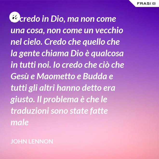 Io credo in Dio, ma non come una cosa, non come un vecchio nel cielo. Credo che quello che la gente chiama Dio è qualcosa in tutti noi. Io credo che ciò che Gesù e Maometto e Budda e tutti gli altri hanno detto era giusto. Il problema è che le traduzioni sono state fatte male - John Lennon