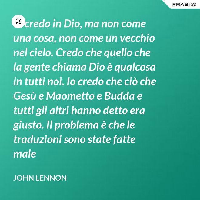 Io credo in Dio, ma non come una cosa, non come un vecchio nel cielo. Credo che quello che la gente chiama Dio è qualcosa in tutti noi. Io credo che ciò che Gesù e Maometto e Budda e tutti gli altri hanno detto era giusto. Il problema è che le traduzioni sono state fatte male - John Lennon