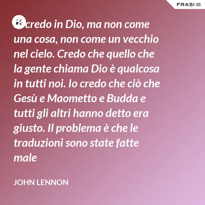 Io credo in Dio, ma non come una cosa, non come un vecchio nel cielo. Credo che quello che la gente chiama Dio è qualcosa in tutti noi. Io credo che ciò che Gesù e Maometto e Budda e tutti gli altri hanno detto era giusto. Il problema è che le traduzioni sono state fatte male - John Lennon