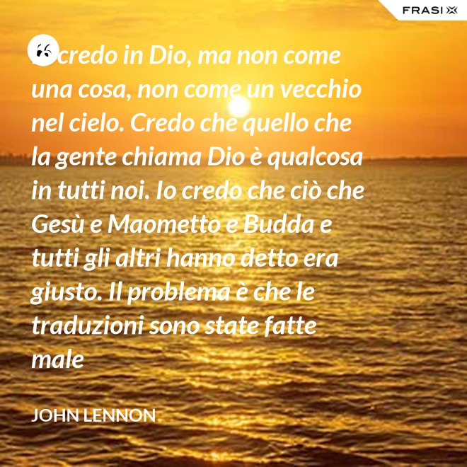 Io credo in Dio, ma non come una cosa, non come un vecchio nel cielo. Credo che quello che la gente chiama Dio è qualcosa in tutti noi. Io credo che ciò che Gesù e Maometto e Budda e tutti gli altri hanno detto era giusto. Il problema è che le traduzioni sono state fatte male - John Lennon