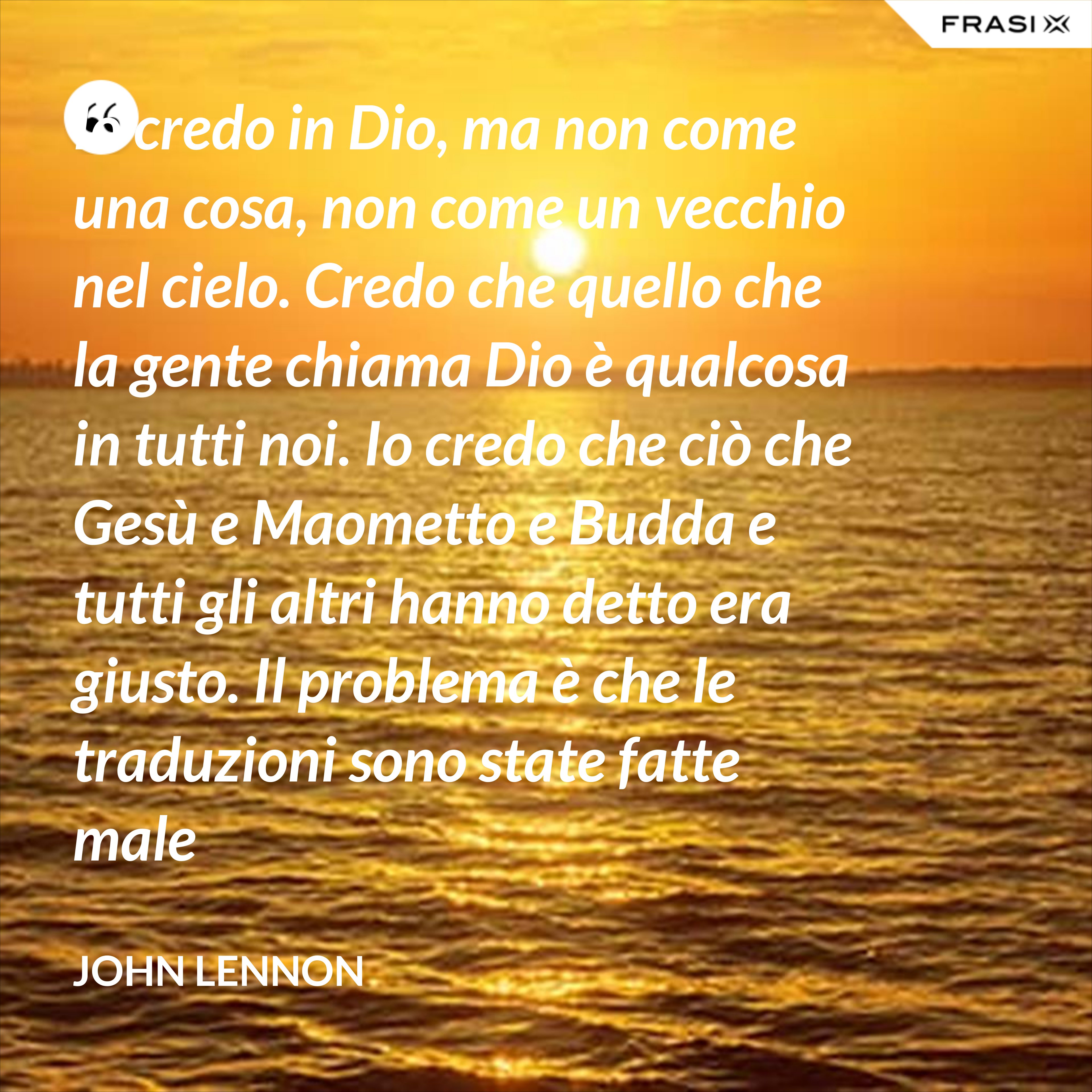 Io credo in Dio, ma non come una cosa, non come un vecchio nel cielo. Credo che quello che la gente chiama Dio è qualcosa in tutti noi. Io credo che ciò che Gesù e Maometto e Budda e tutti gli altri hanno detto era giusto. Il problema è che le traduzioni sono state fatte male - John Lennon