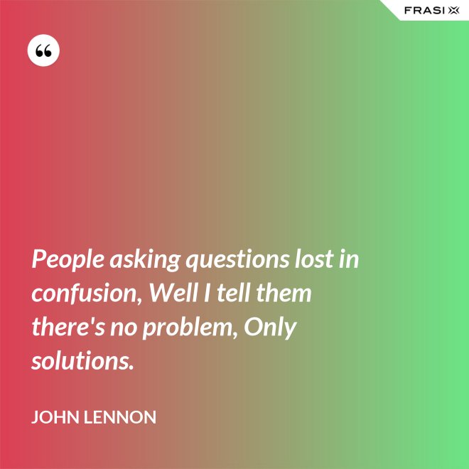 People asking questions lost in confusion, Well I tell them there's no problem, Only solutions. - John Lennon