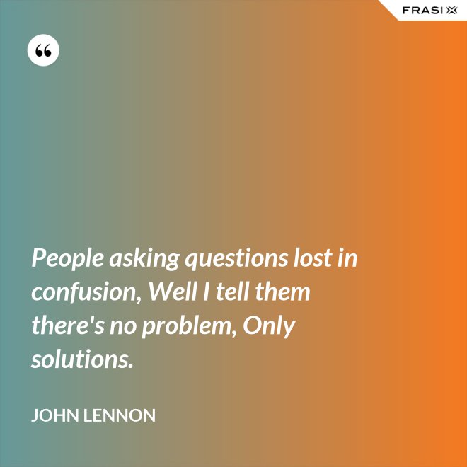 People asking questions lost in confusion, Well I tell them there's no problem, Only solutions. - John Lennon