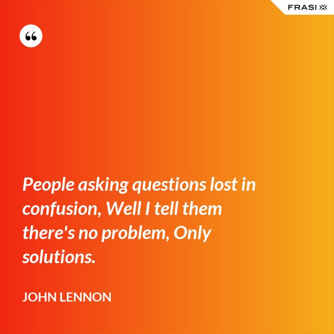 People asking questions lost in confusion, Well I tell them there's no problem, Only solutions. - John Lennon