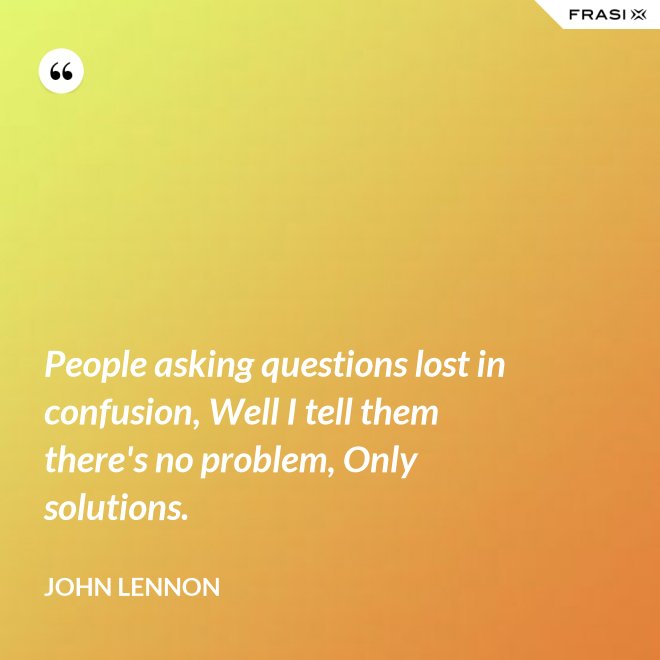 People asking questions lost in confusion, Well I tell them there's no problem, Only solutions. - John Lennon