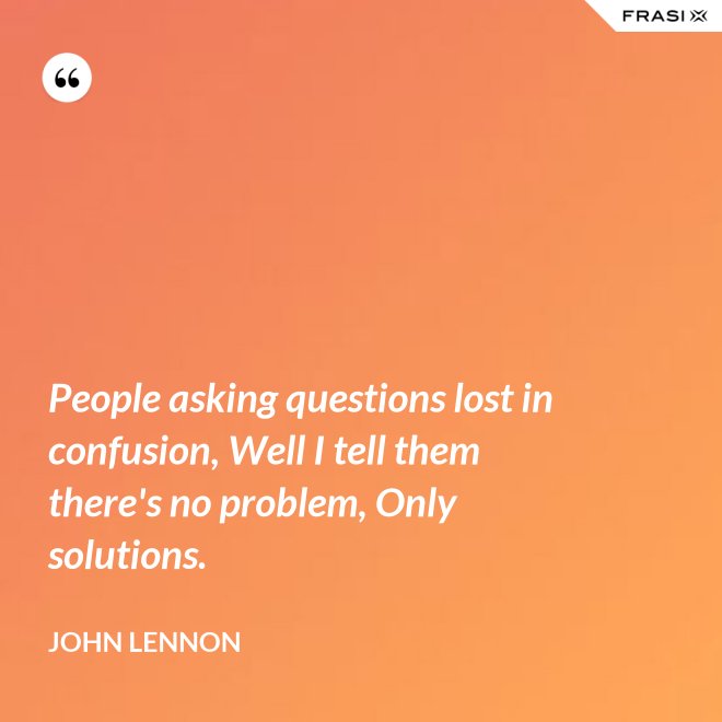 People asking questions lost in confusion, Well I tell them there's no problem, Only solutions. - John Lennon