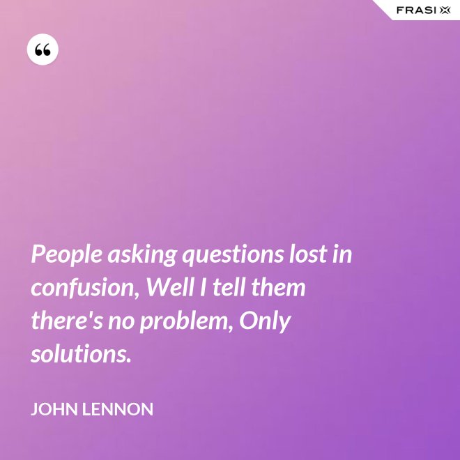 People asking questions lost in confusion, Well I tell them there's no problem, Only solutions. - John Lennon