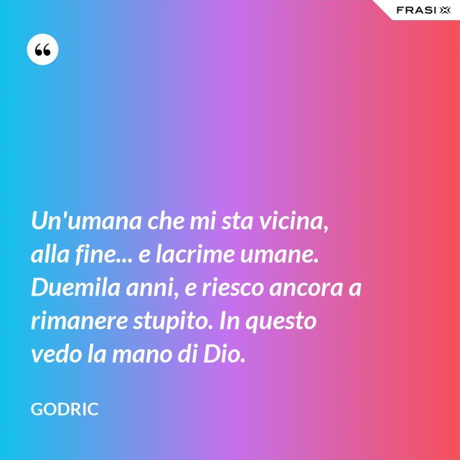 Un'umana che mi sta vicina, alla fine... e lacrime umane. Duemila anni, e riesco ancora a rimanere stupito. In questo vedo la mano di Dio. - Godric