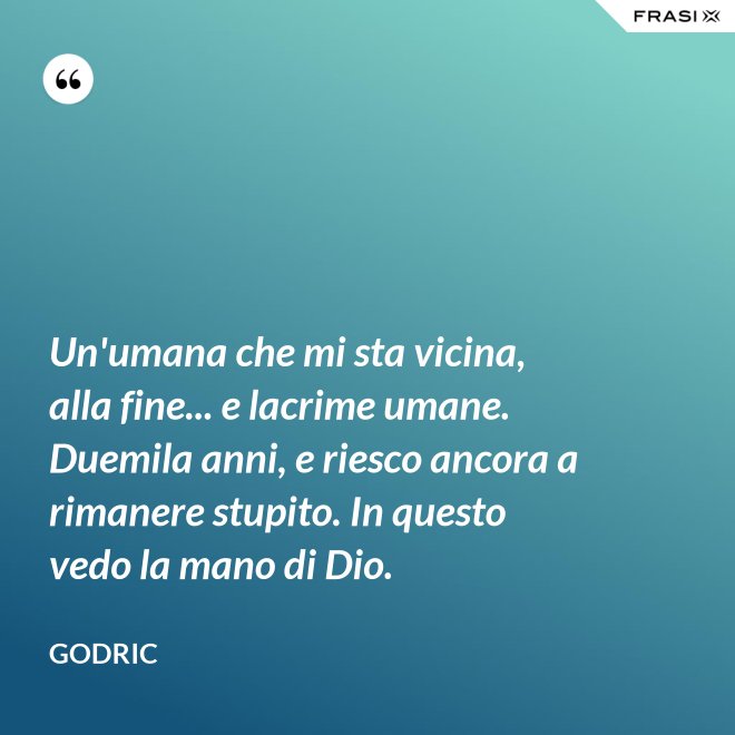 Un'umana che mi sta vicina, alla fine... e lacrime umane. Duemila anni, e riesco ancora a rimanere stupito. In questo vedo la mano di Dio. - Godric