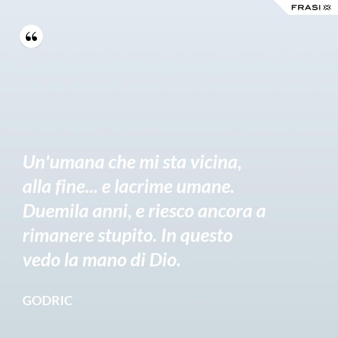 Un'umana che mi sta vicina, alla fine... e lacrime umane. Duemila anni, e riesco ancora a rimanere stupito. In questo vedo la mano di Dio. - Godric