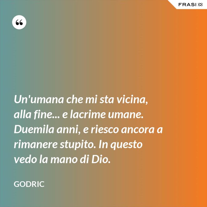 Un'umana che mi sta vicina, alla fine... e lacrime umane. Duemila anni, e riesco ancora a rimanere stupito. In questo vedo la mano di Dio. - Godric