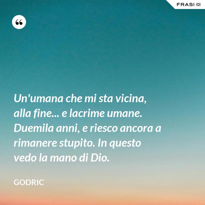 Un'umana che mi sta vicina, alla fine... e lacrime umane. Duemila anni, e riesco ancora a rimanere stupito. In questo vedo la mano di Dio. - Godric