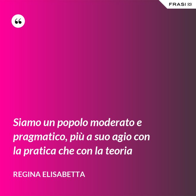 Siamo un popolo moderato e pragmatico, più a suo agio con la pratica che con la teoria - Regina Elisabetta