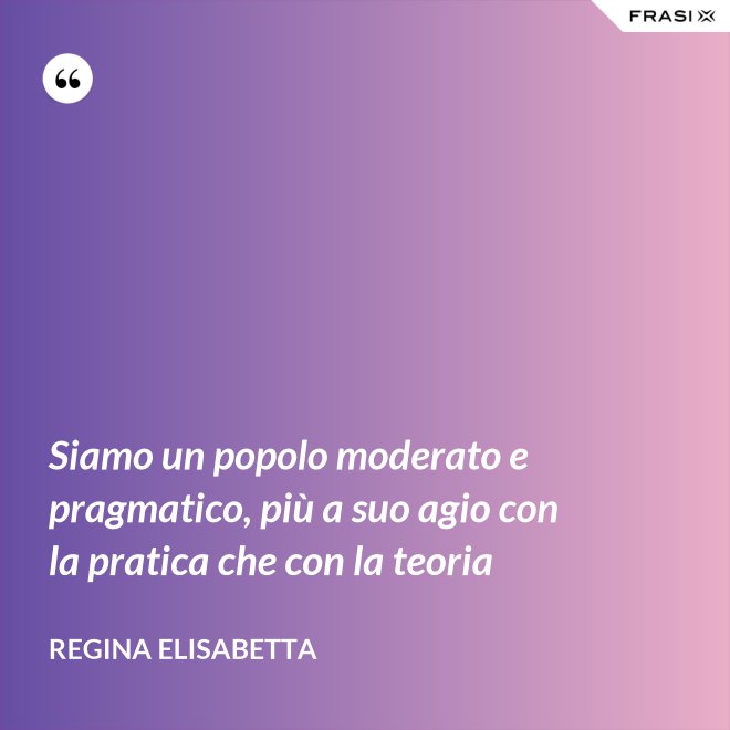 Siamo un popolo moderato e pragmatico, più a suo agio con la pratica che con la teoria - Regina Elisabetta
